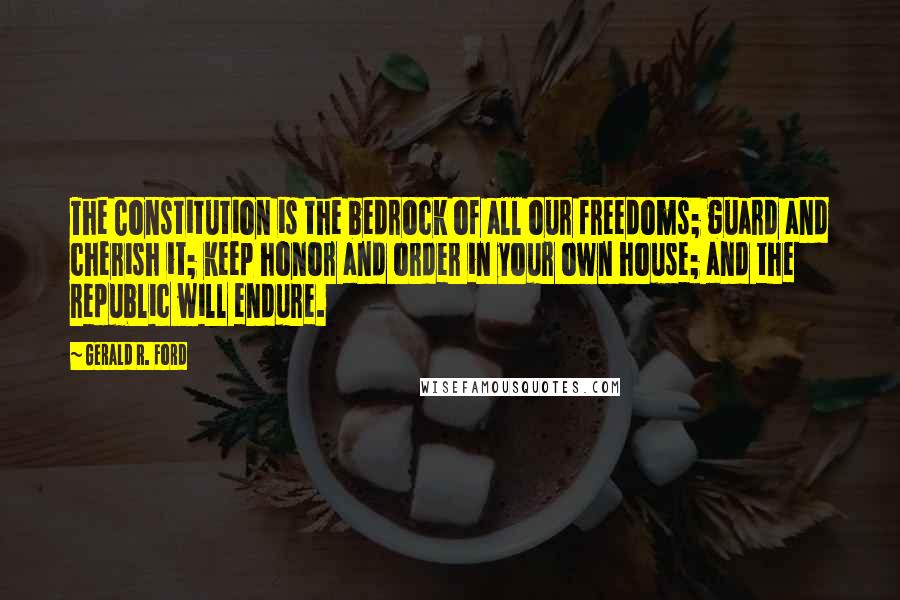 Gerald R. Ford Quotes: The Constitution is the bedrock of all our freedoms; guard and cherish it; keep honor and order in your own house; and the republic will endure.