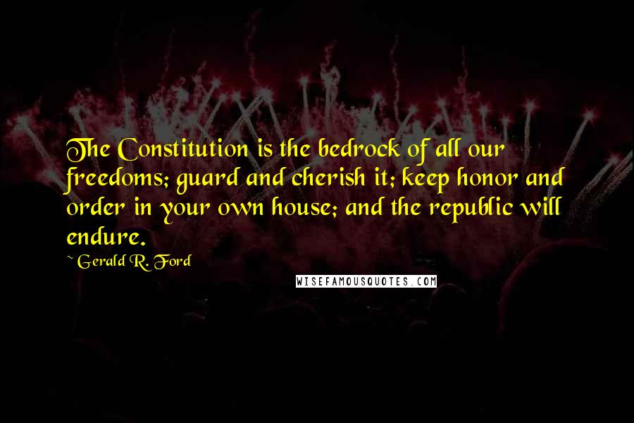 Gerald R. Ford Quotes: The Constitution is the bedrock of all our freedoms; guard and cherish it; keep honor and order in your own house; and the republic will endure.