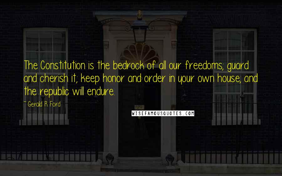 Gerald R. Ford Quotes: The Constitution is the bedrock of all our freedoms; guard and cherish it; keep honor and order in your own house; and the republic will endure.