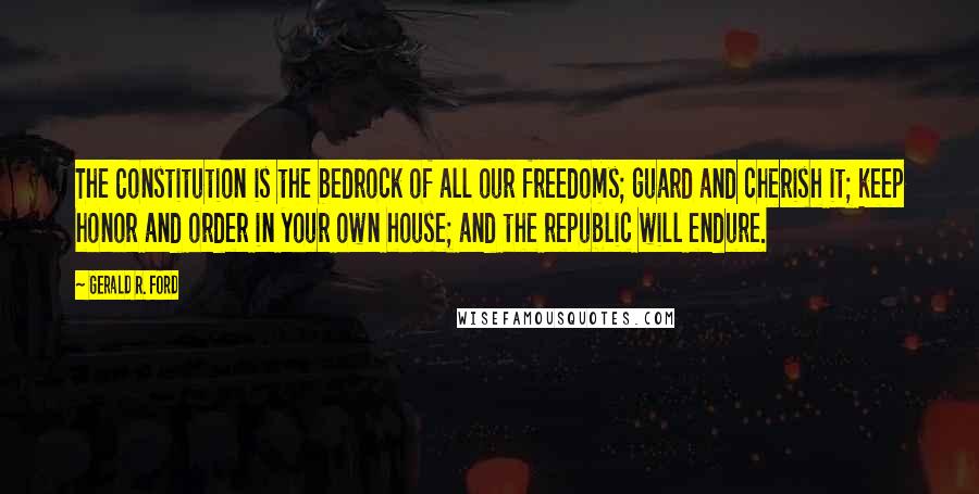 Gerald R. Ford Quotes: The Constitution is the bedrock of all our freedoms; guard and cherish it; keep honor and order in your own house; and the republic will endure.