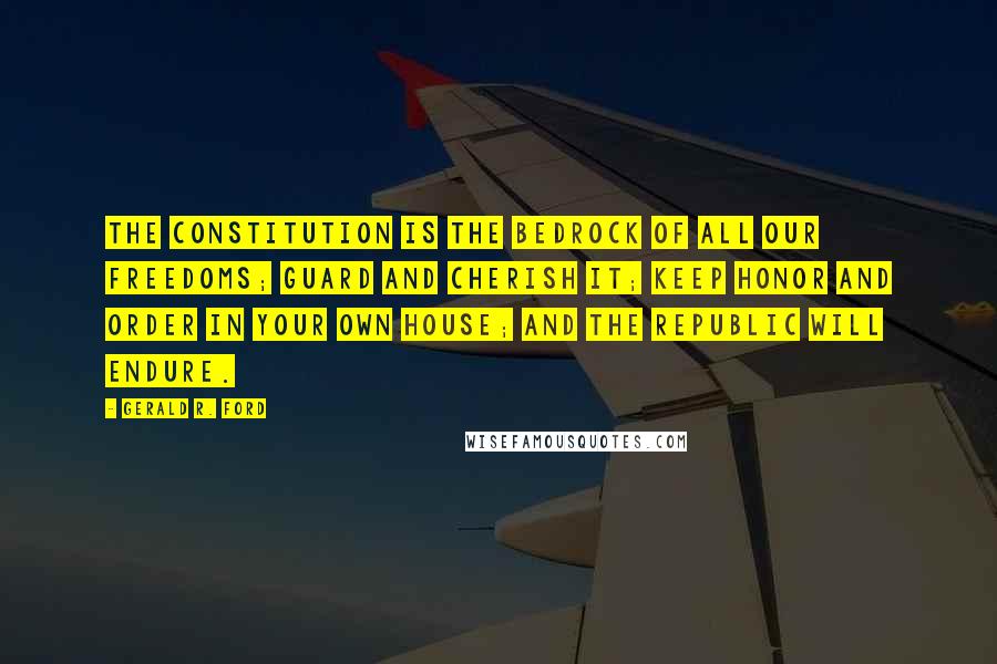 Gerald R. Ford Quotes: The Constitution is the bedrock of all our freedoms; guard and cherish it; keep honor and order in your own house; and the republic will endure.