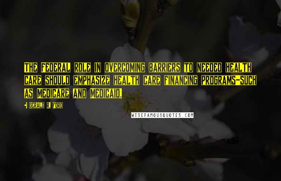 Gerald R. Ford Quotes: The Federal role in overcoming barriers to needed health care should emphasize health care financing programs-such as Medicare and Medicaid.