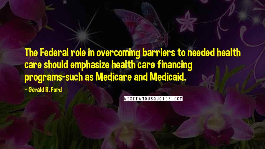 Gerald R. Ford Quotes: The Federal role in overcoming barriers to needed health care should emphasize health care financing programs-such as Medicare and Medicaid.