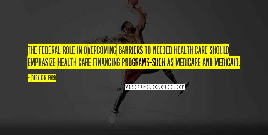 Gerald R. Ford Quotes: The Federal role in overcoming barriers to needed health care should emphasize health care financing programs-such as Medicare and Medicaid.