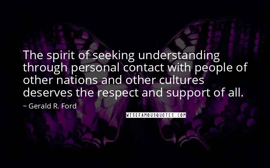 Gerald R. Ford Quotes: The spirit of seeking understanding through personal contact with people of other nations and other cultures deserves the respect and support of all.