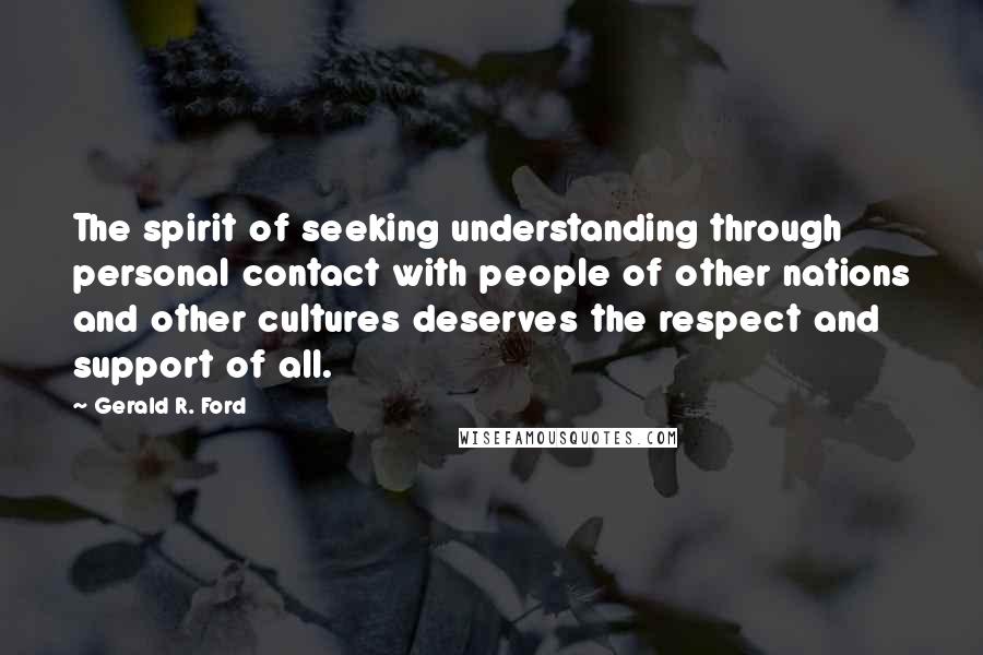 Gerald R. Ford Quotes: The spirit of seeking understanding through personal contact with people of other nations and other cultures deserves the respect and support of all.
