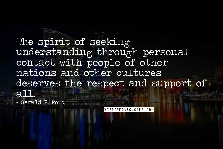 Gerald R. Ford Quotes: The spirit of seeking understanding through personal contact with people of other nations and other cultures deserves the respect and support of all.