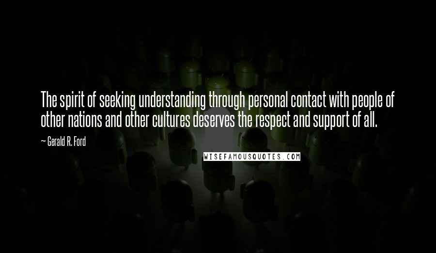 Gerald R. Ford Quotes: The spirit of seeking understanding through personal contact with people of other nations and other cultures deserves the respect and support of all.