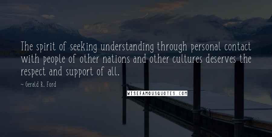 Gerald R. Ford Quotes: The spirit of seeking understanding through personal contact with people of other nations and other cultures deserves the respect and support of all.