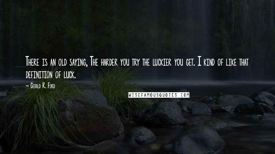 Gerald R. Ford Quotes: There is an old saying, The harder you try the luckier you get. I kind of like that definition of luck.