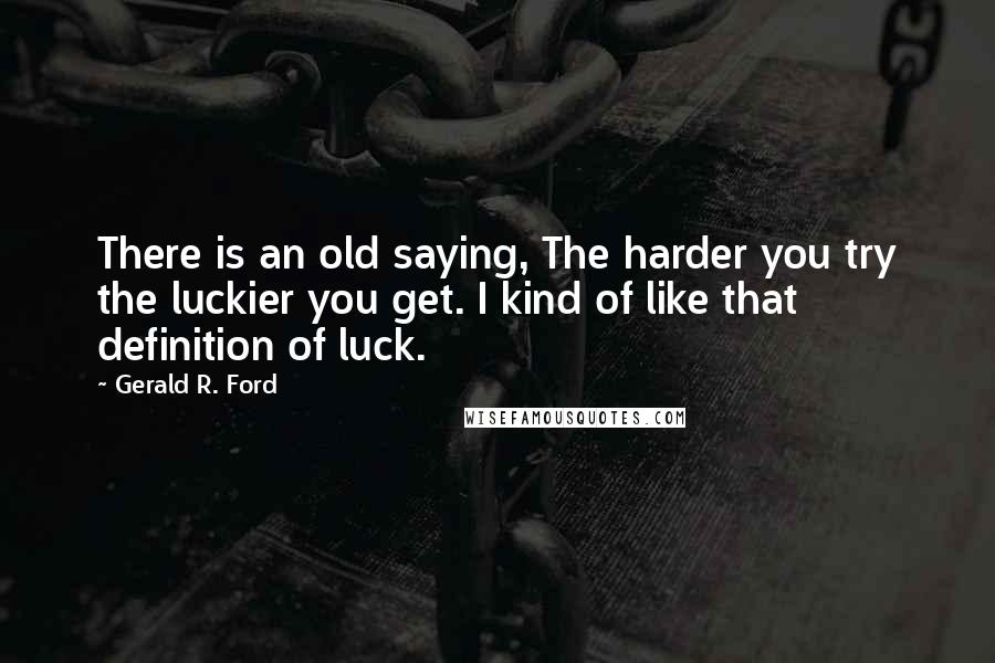 Gerald R. Ford Quotes: There is an old saying, The harder you try the luckier you get. I kind of like that definition of luck.