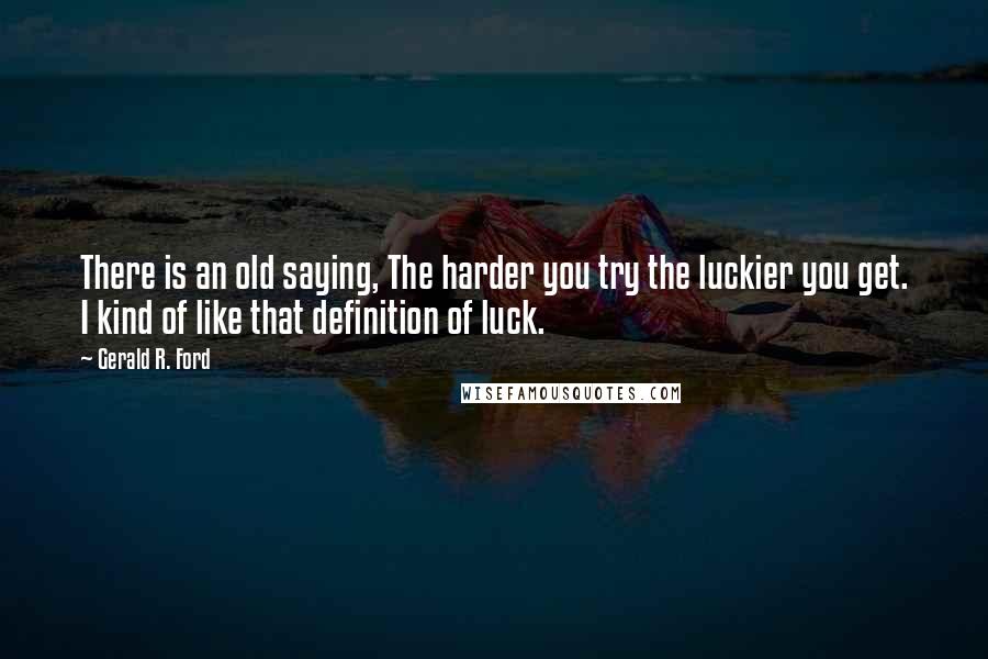 Gerald R. Ford Quotes: There is an old saying, The harder you try the luckier you get. I kind of like that definition of luck.
