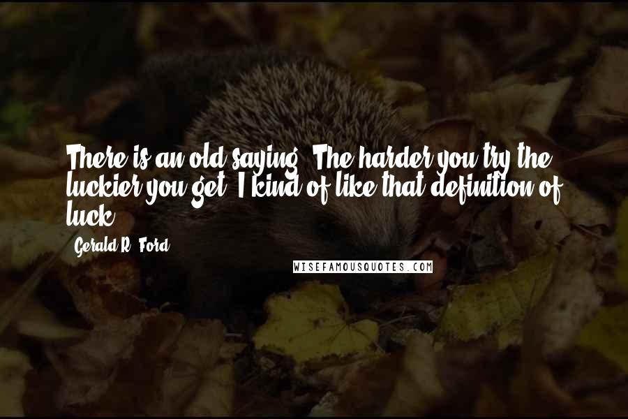 Gerald R. Ford Quotes: There is an old saying, The harder you try the luckier you get. I kind of like that definition of luck.