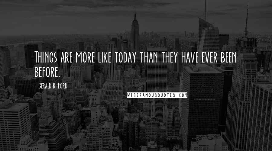 Gerald R. Ford Quotes: Things are more like today than they have ever been before.