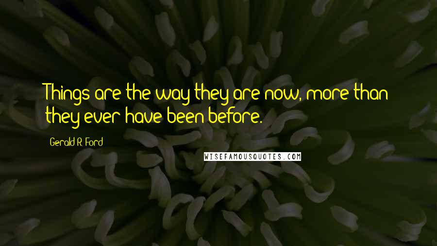 Gerald R. Ford Quotes: Things are the way they are now, more than they ever have been before.