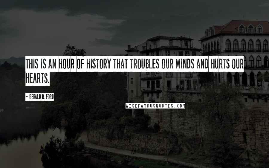 Gerald R. Ford Quotes: This is an hour of history that troubles our minds and hurts our hearts.