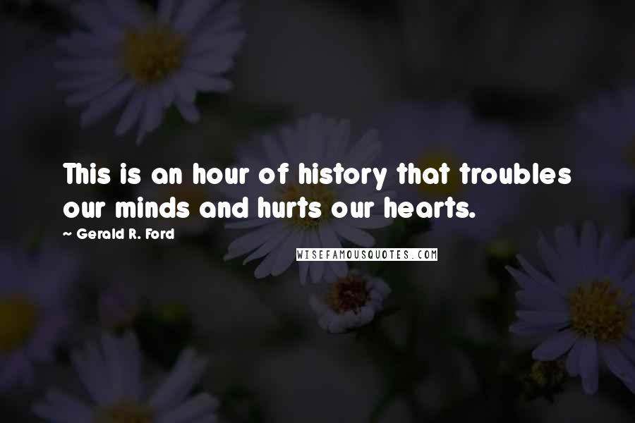 Gerald R. Ford Quotes: This is an hour of history that troubles our minds and hurts our hearts.