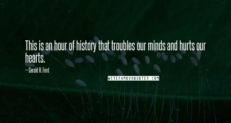 Gerald R. Ford Quotes: This is an hour of history that troubles our minds and hurts our hearts.