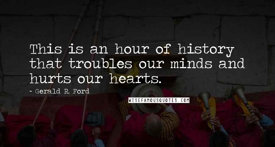 Gerald R. Ford Quotes: This is an hour of history that troubles our minds and hurts our hearts.