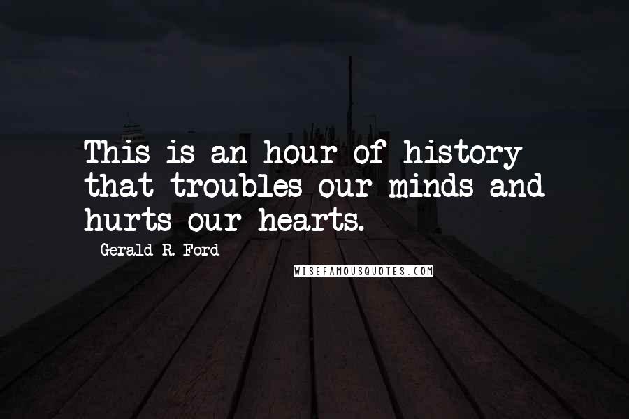 Gerald R. Ford Quotes: This is an hour of history that troubles our minds and hurts our hearts.