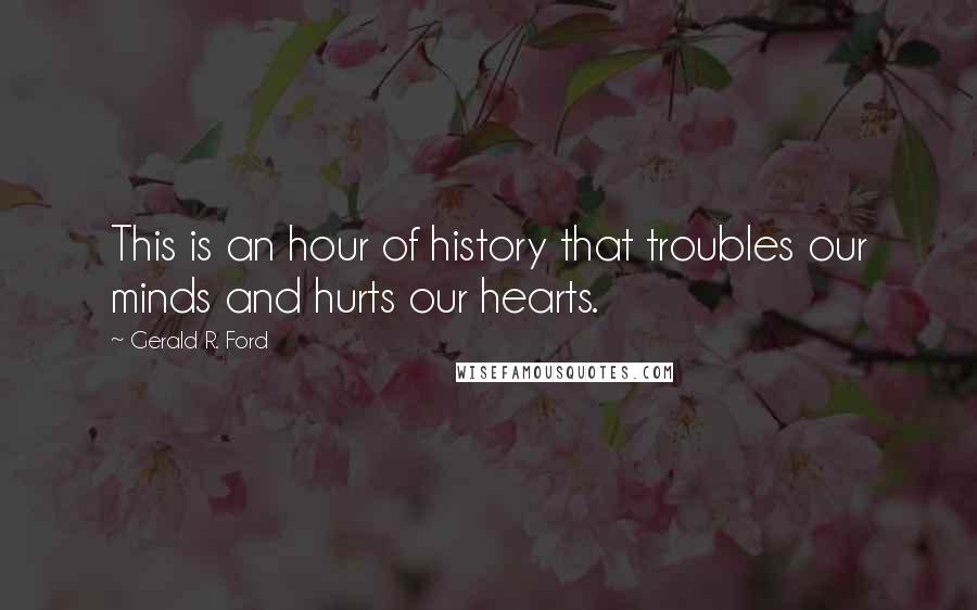 Gerald R. Ford Quotes: This is an hour of history that troubles our minds and hurts our hearts.