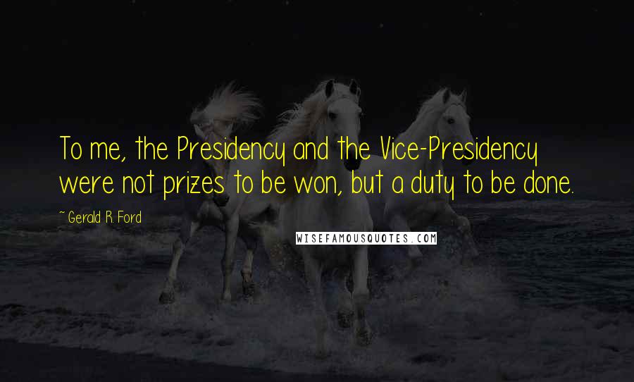 Gerald R. Ford Quotes: To me, the Presidency and the Vice-Presidency were not prizes to be won, but a duty to be done.