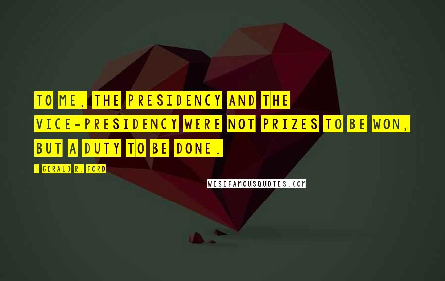 Gerald R. Ford Quotes: To me, the Presidency and the Vice-Presidency were not prizes to be won, but a duty to be done.