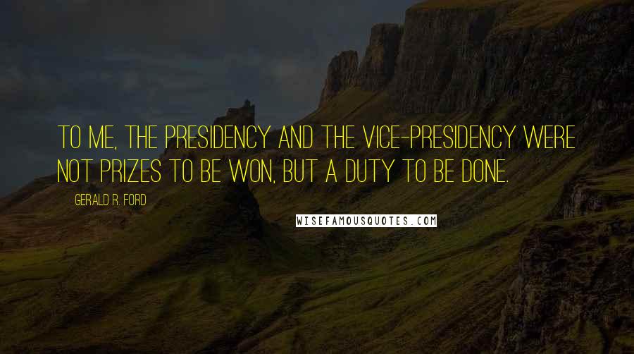 Gerald R. Ford Quotes: To me, the Presidency and the Vice-Presidency were not prizes to be won, but a duty to be done.
