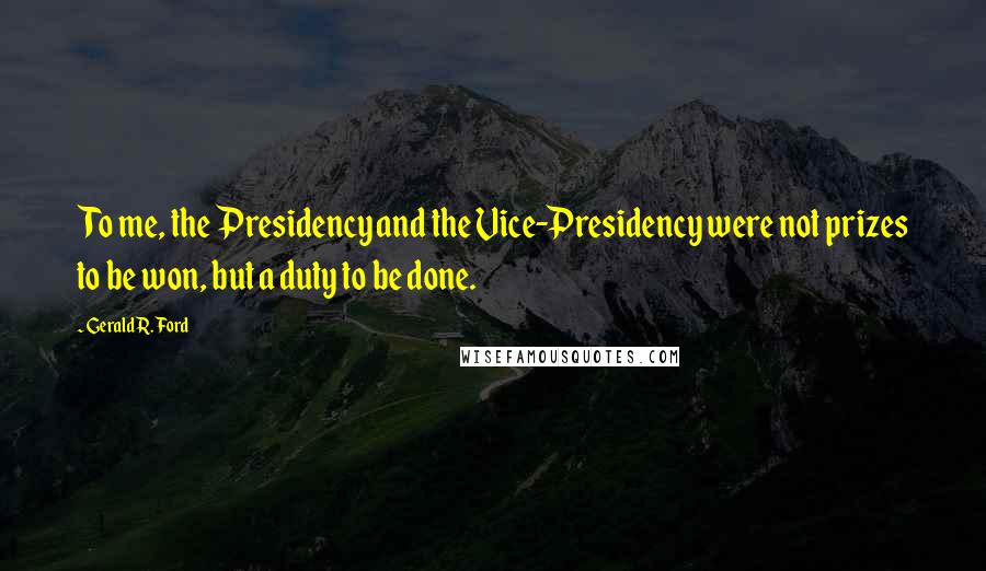 Gerald R. Ford Quotes: To me, the Presidency and the Vice-Presidency were not prizes to be won, but a duty to be done.