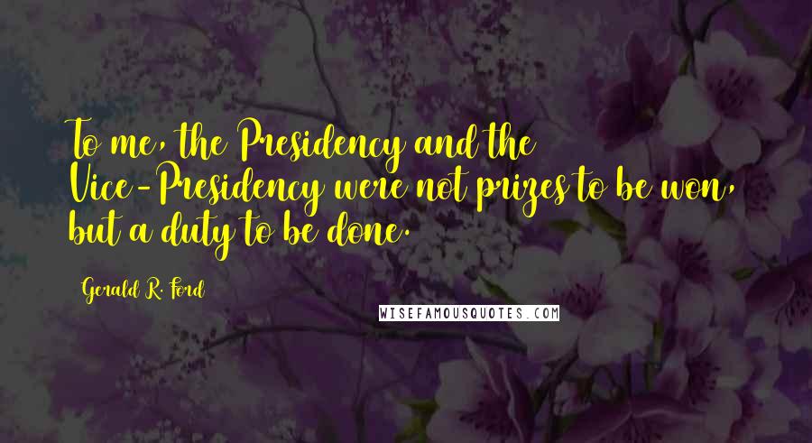 Gerald R. Ford Quotes: To me, the Presidency and the Vice-Presidency were not prizes to be won, but a duty to be done.