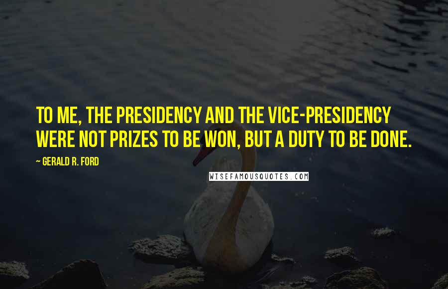 Gerald R. Ford Quotes: To me, the Presidency and the Vice-Presidency were not prizes to be won, but a duty to be done.