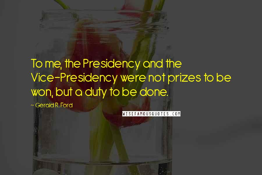 Gerald R. Ford Quotes: To me, the Presidency and the Vice-Presidency were not prizes to be won, but a duty to be done.