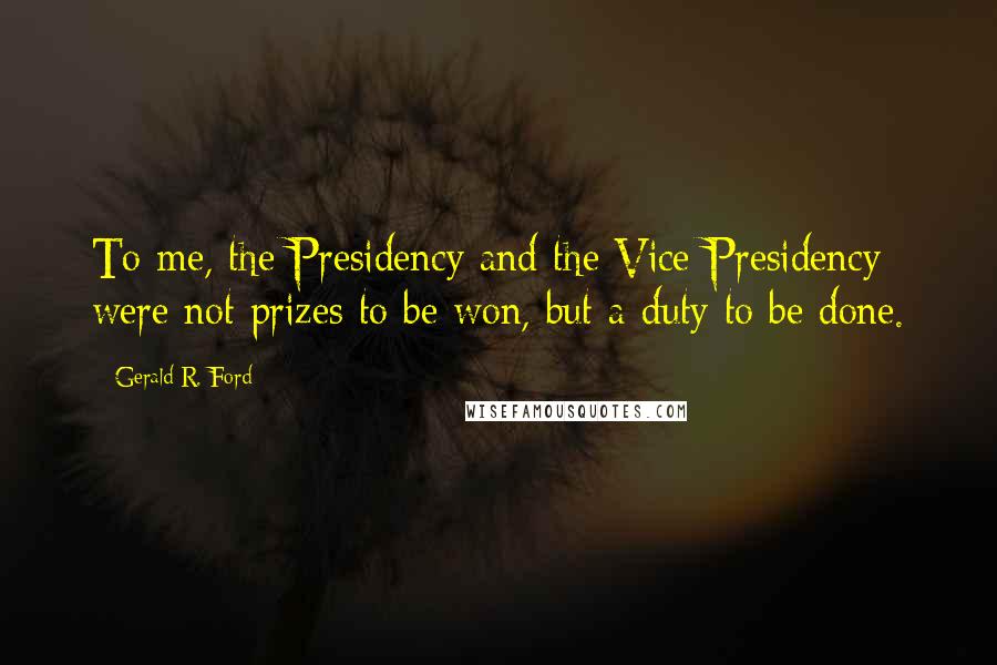 Gerald R. Ford Quotes: To me, the Presidency and the Vice-Presidency were not prizes to be won, but a duty to be done.