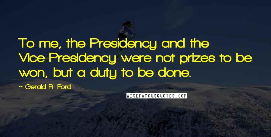 Gerald R. Ford Quotes: To me, the Presidency and the Vice-Presidency were not prizes to be won, but a duty to be done.