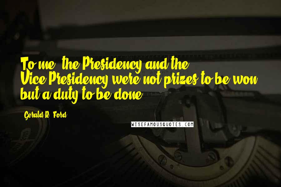 Gerald R. Ford Quotes: To me, the Presidency and the Vice-Presidency were not prizes to be won, but a duty to be done.