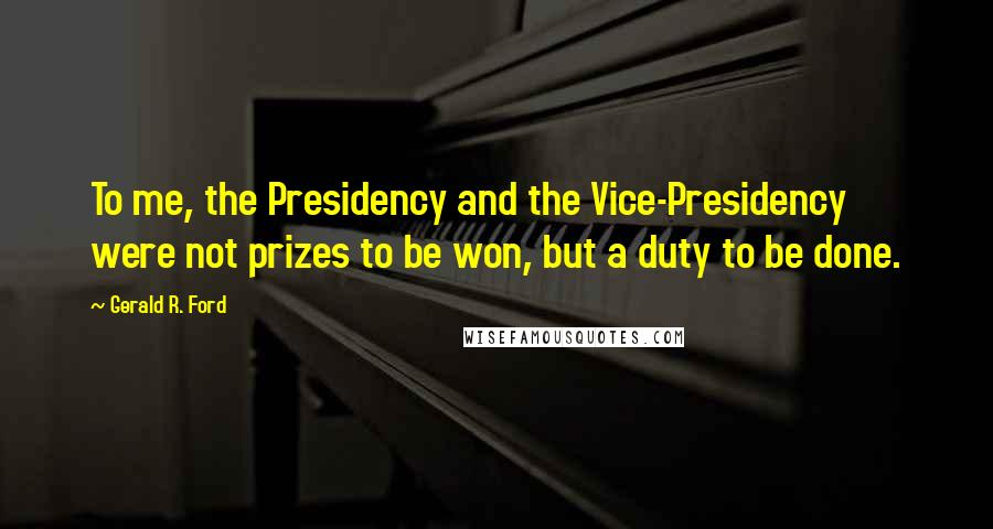Gerald R. Ford Quotes: To me, the Presidency and the Vice-Presidency were not prizes to be won, but a duty to be done.