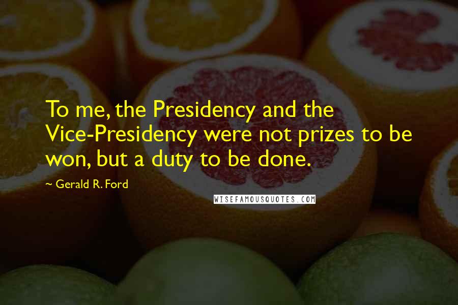 Gerald R. Ford Quotes: To me, the Presidency and the Vice-Presidency were not prizes to be won, but a duty to be done.