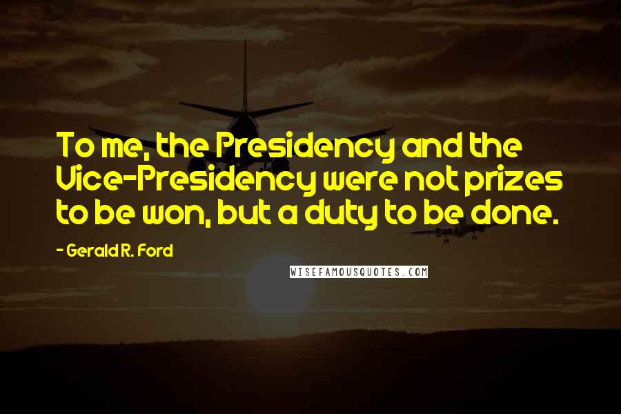 Gerald R. Ford Quotes: To me, the Presidency and the Vice-Presidency were not prizes to be won, but a duty to be done.
