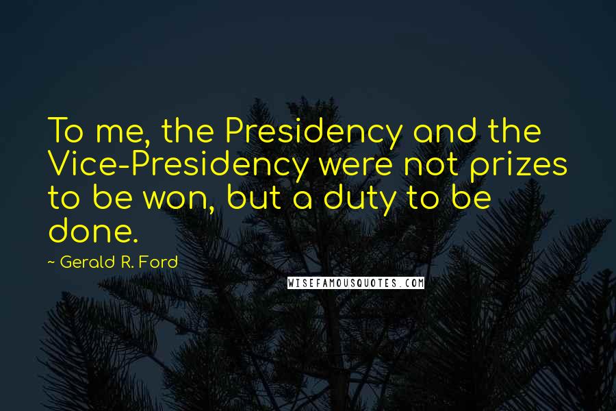 Gerald R. Ford Quotes: To me, the Presidency and the Vice-Presidency were not prizes to be won, but a duty to be done.