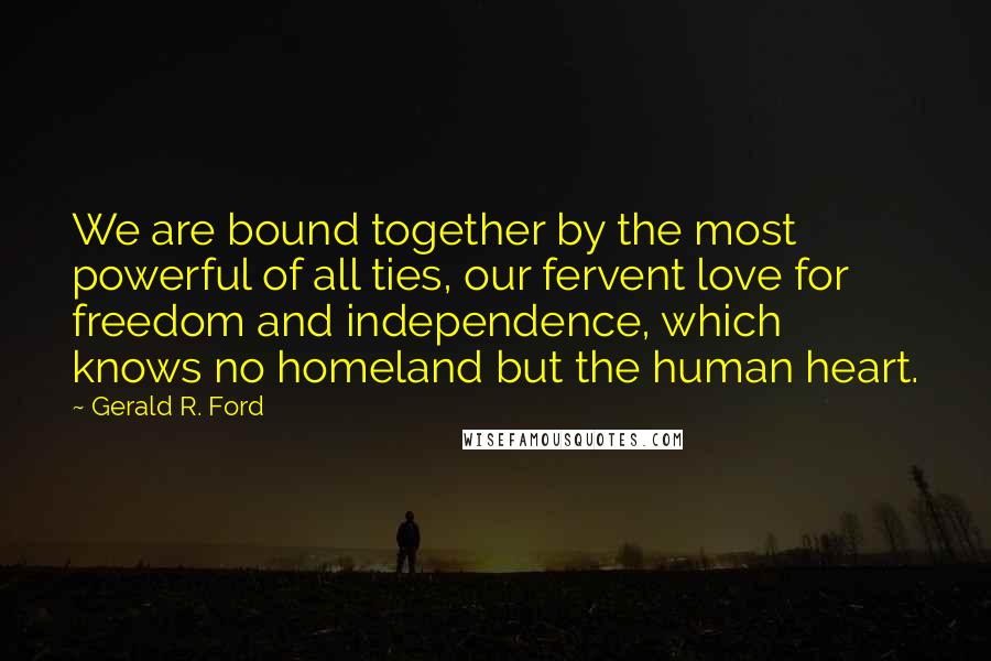 Gerald R. Ford Quotes: We are bound together by the most powerful of all ties, our fervent love for freedom and independence, which knows no homeland but the human heart.