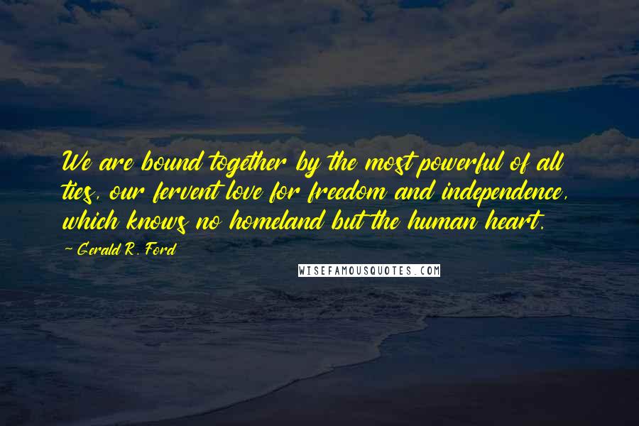 Gerald R. Ford Quotes: We are bound together by the most powerful of all ties, our fervent love for freedom and independence, which knows no homeland but the human heart.