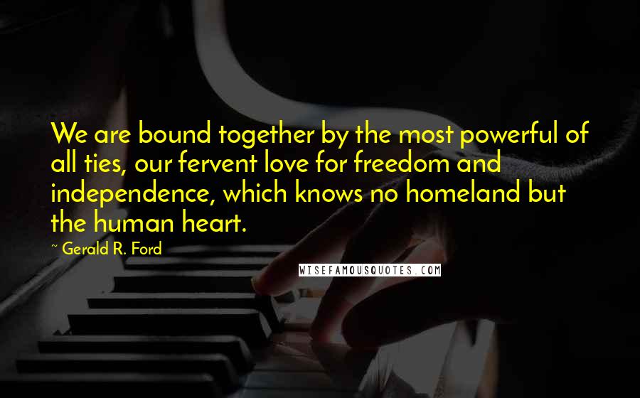 Gerald R. Ford Quotes: We are bound together by the most powerful of all ties, our fervent love for freedom and independence, which knows no homeland but the human heart.