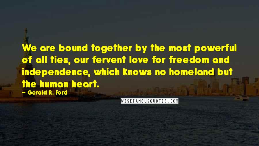 Gerald R. Ford Quotes: We are bound together by the most powerful of all ties, our fervent love for freedom and independence, which knows no homeland but the human heart.