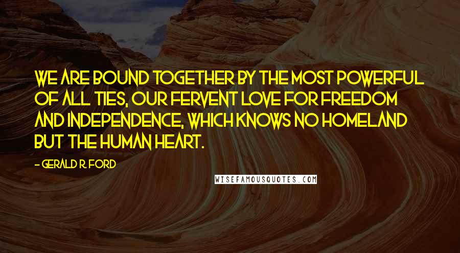 Gerald R. Ford Quotes: We are bound together by the most powerful of all ties, our fervent love for freedom and independence, which knows no homeland but the human heart.