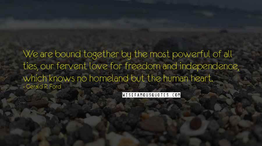 Gerald R. Ford Quotes: We are bound together by the most powerful of all ties, our fervent love for freedom and independence, which knows no homeland but the human heart.