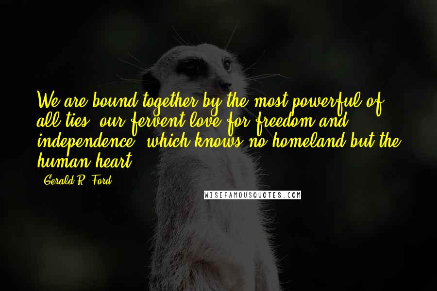 Gerald R. Ford Quotes: We are bound together by the most powerful of all ties, our fervent love for freedom and independence, which knows no homeland but the human heart.