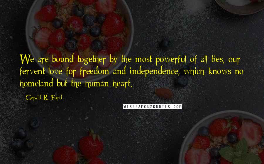Gerald R. Ford Quotes: We are bound together by the most powerful of all ties, our fervent love for freedom and independence, which knows no homeland but the human heart.