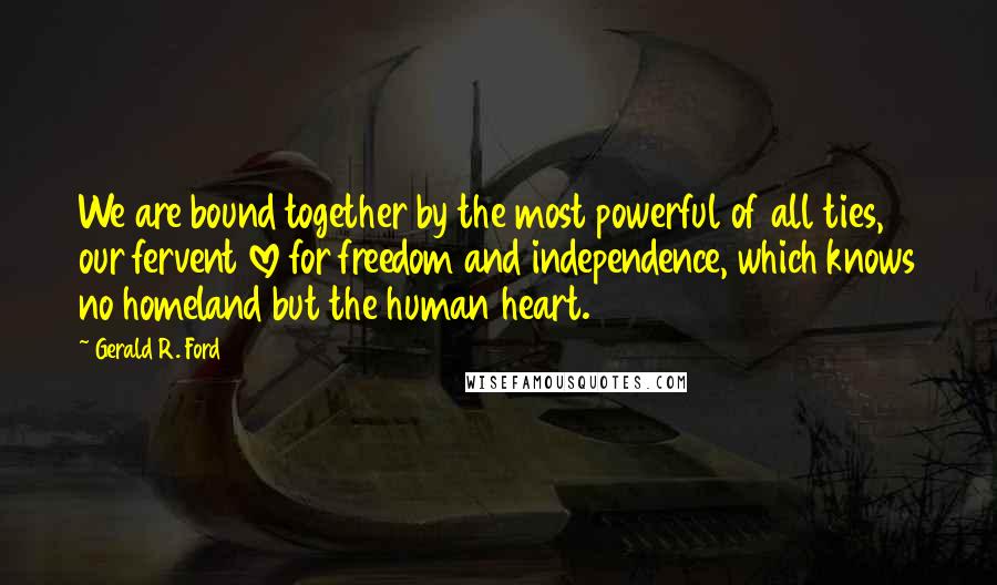 Gerald R. Ford Quotes: We are bound together by the most powerful of all ties, our fervent love for freedom and independence, which knows no homeland but the human heart.