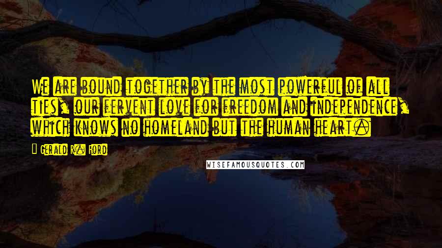 Gerald R. Ford Quotes: We are bound together by the most powerful of all ties, our fervent love for freedom and independence, which knows no homeland but the human heart.