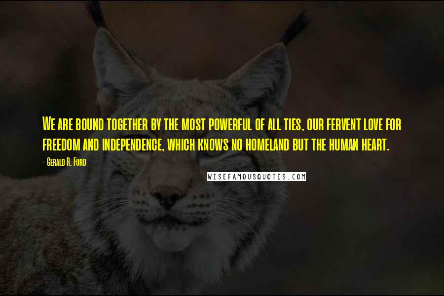 Gerald R. Ford Quotes: We are bound together by the most powerful of all ties, our fervent love for freedom and independence, which knows no homeland but the human heart.